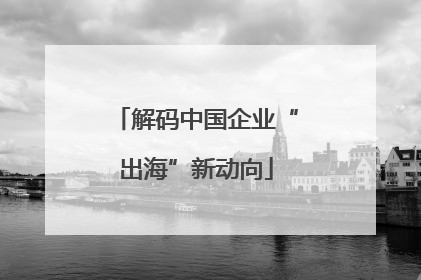解码中国企业“出海”新动向