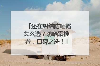 还在纠结防晒霜怎么选？防晒霜推荐，口碑之选！