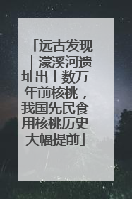 远古发现｜濛溪河遗址出土数万年前核桃，我国先民食用核桃历史大幅提前