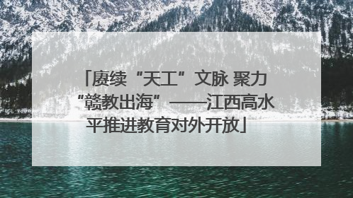 赓续“天工”文脉 聚力“赣教出海”——江西高水平推进教育对外开放