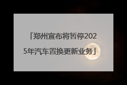 郑州宣布将暂停2025年汽车置换更新业务