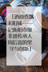 酒曲香飘耒阳城——记衡阳市级非遗传承人周后富的坚守与创新