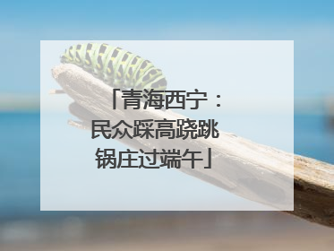 青海西宁：民众踩高跷跳锅庄过端午