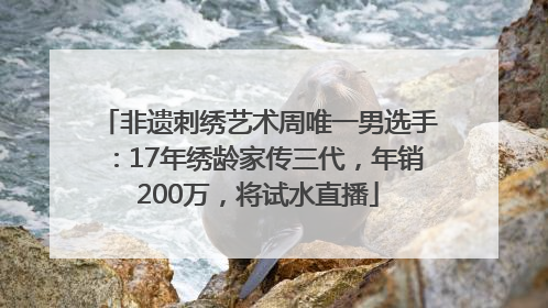 非遗刺绣艺术周唯一男选手：17年绣龄家传三代，年销200万，将试水直播