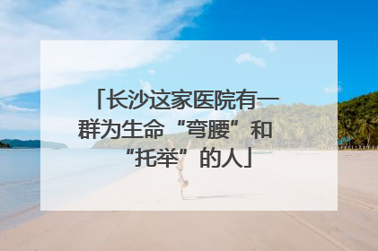 长沙这家医院有一群为生命“弯腰”和“托举”的人
