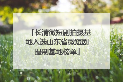 长清微短剧拍摄基地入选山东省微短剧摄制基地榜单