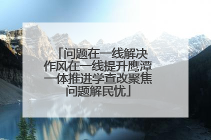 问题在一线解决 作风在一线提升鹰潭一体推进学查改聚焦问题解民忧
