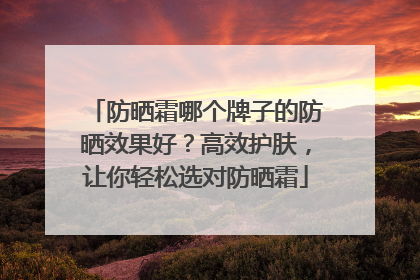 防晒霜哪个牌子的防晒效果好？高效护肤，让你轻松选对防晒霜