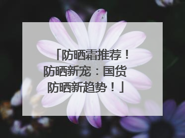 防晒霜推荐！防晒新宠：国货防晒新趋势！