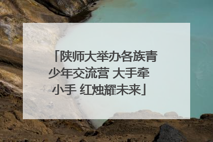 陕师大举办各族青少年交流营 大手牵小手 红烛耀未来
