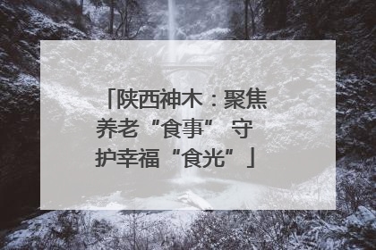陕西神木：聚焦养老“食事” 守护幸福“食光”