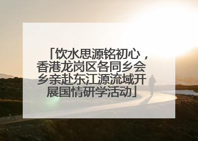 饮水思源铭初心，香港龙岗区各同乡会乡亲赴东江源流域开展国情研学活动