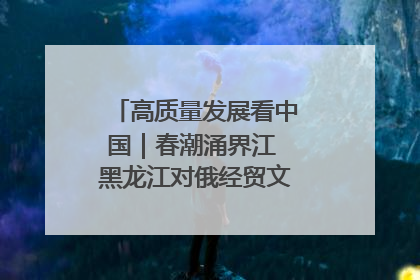 高质量发展看中国｜春潮涌界江 黑龙江对俄经贸文旅交流绿意盎然