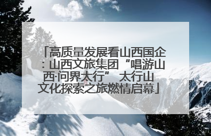 高质量发展看山西国企：山西文旅集团“唱游山西·问界太行” 太行山文化探索之旅燃情启幕