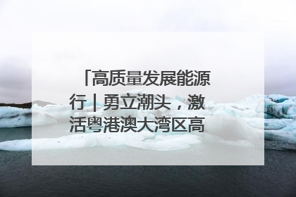 高质量发展能源行｜勇立潮头，激活粤港澳大湾区高质量发展动力源