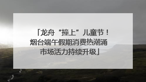 龙舟“撞上”儿童节！烟台端午假期消费热潮涌 市场活力持续升级