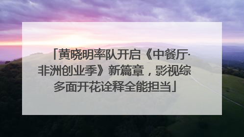 黄晓明率队开启《中餐厅·非洲创业季》新篇章，影视综多面开花诠释全能担当