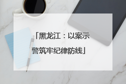 黑龙江：以案示警筑牢纪律防线