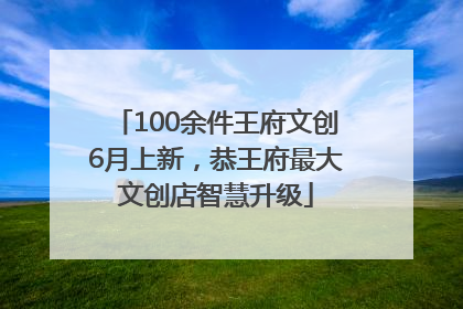 100余件王府文创6月上新，恭王府最大文创店智慧升级