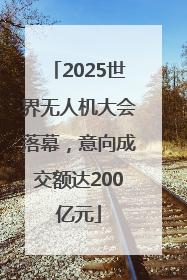 2025世界无人机大会落幕，意向成交额达200亿元