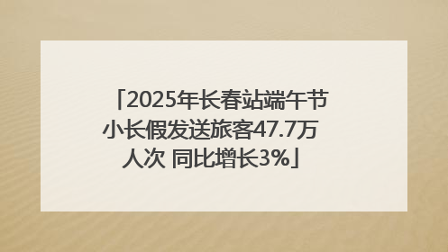 2025年长春站端午节小长假发送旅客47.7万人次 同比增长3%