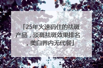 25年火速码住的祛斑产品，淡斑祛斑效果排名，美白界内无代餐