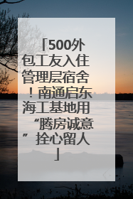 500外包工友入住管理层宿舍！南通启东海工基地用“腾房诚意”拴心留人