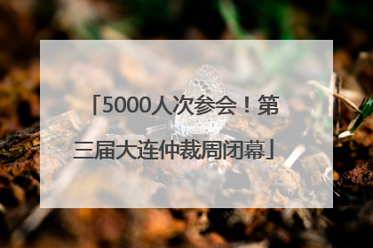 5000人次参会！第三届大连仲裁周闭幕