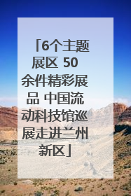 6个主题展区 50余件精彩展品 中国流动科技馆巡展走进兰州新区